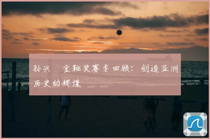 孙兴慜金靴奖赛季回顾：创造亚洲历史的辉煌