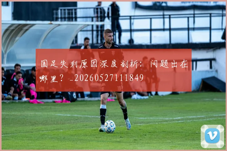 国足失利原因深度剖析:问题出在哪里?_20260527111849
