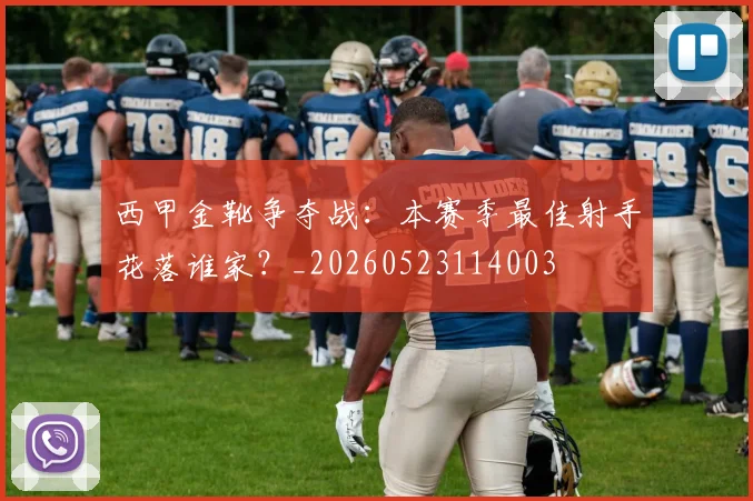 西甲金靴争夺战:本赛季最佳射手花落谁家?_20260523114003