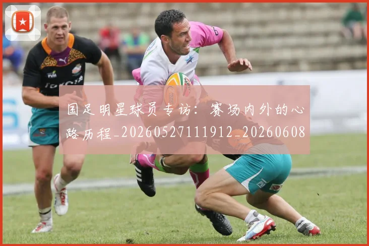 国足明星球员专访：赛场内外的心路历程_20260527111912_20260608142942