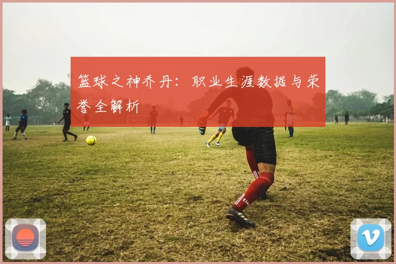 篮球之神乔丹：职业生涯数据与荣誉全解析