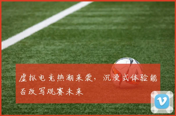 虚拟电竞热潮来袭，沉浸式体验能否改写观赛未来