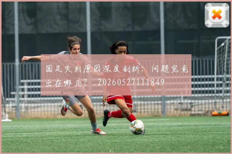 国足失利原因深度剖析:问题究竟出在哪儿?_20260527111849