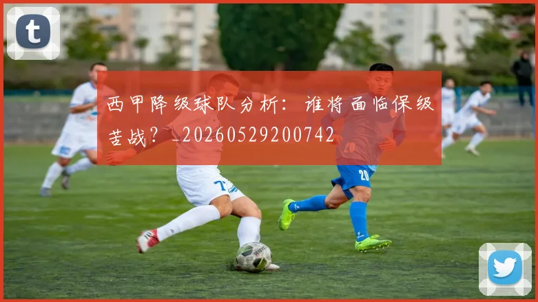 西甲降级球队分析:谁将面临保级苦战?_20260529200742
